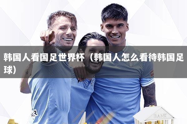 韩国人看国足世界杯（韩国人怎么看待韩国足球）